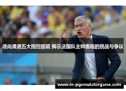 德尚遭遇五大指控困境 揭示法国队主帅面临的挑战与争议