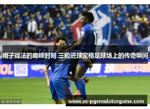 帽子戏法的巅峰时刻 三粒进球定格足球场上的传奇瞬间