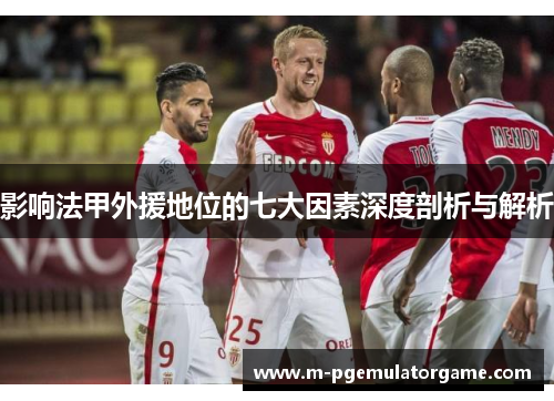 影响法甲外援地位的七大因素深度剖析与解析