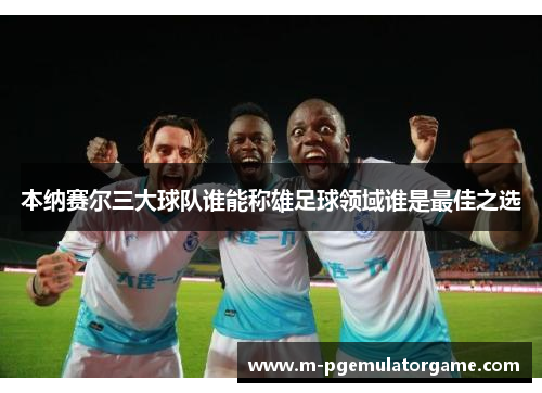 本纳赛尔三大球队谁能称雄足球领域谁是最佳之选