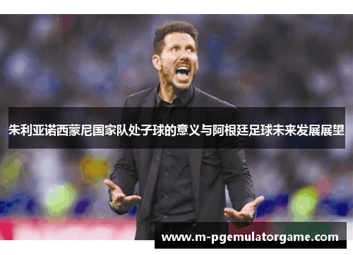 朱利亚诺西蒙尼国家队处子球的意义与阿根廷足球未来发展展望