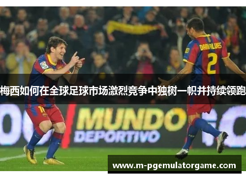 梅西如何在全球足球市场激烈竞争中独树一帜并持续领跑