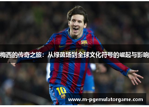 梅西的传奇之旅：从绿茵场到全球文化符号的崛起与影响