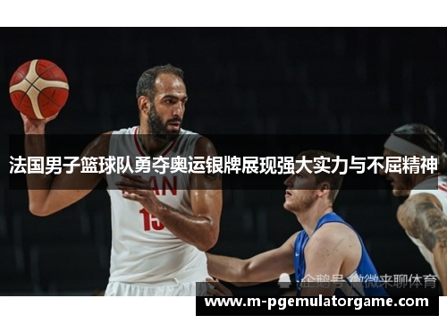 法国男子篮球队勇夺奥运银牌展现强大实力与不屈精神