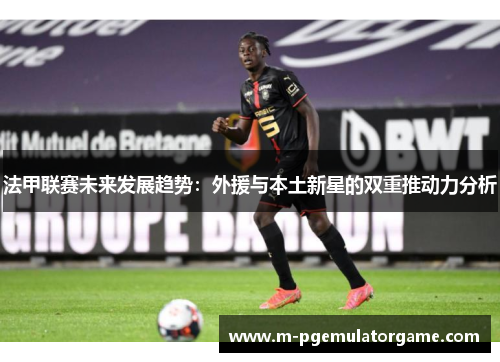 法甲联赛未来发展趋势：外援与本土新星的双重推动力分析
