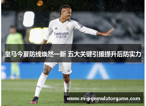 皇马今夏防线焕然一新 五大关键引援提升后防实力 皇马今夏防线焕然一新 五大关键引援提升后防实力