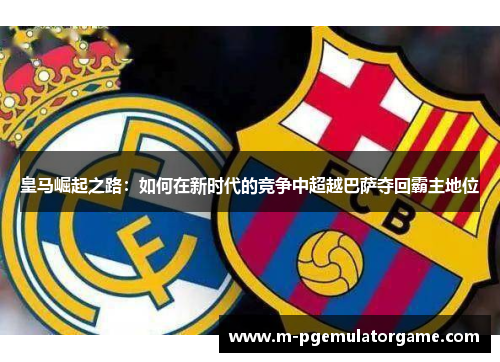 皇马崛起之路:如何在新时代的竞争中超越巴萨夺回霸主地位 皇马崛起之路:如何在新时代的竞争中超越巴萨夺回霸主地位