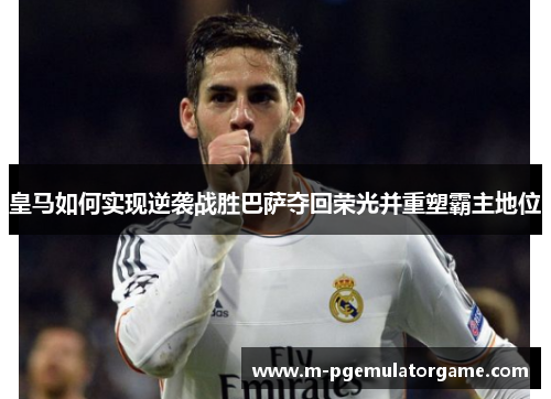 皇马如何实现逆袭战胜巴萨夺回荣光并重塑霸主地位 皇马如何实现逆袭战胜巴萨夺回荣光并重塑霸主地位